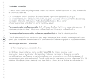 46 
TeatroRed Prototipo 
• Tiempo estimado: tres a cuatro horas totales. 
• Respecto de los tiempos se debe considerar 
la siguiente estructura para el trabajo: 
· Primero: dos a tres horas preparación de la 
obra y escenas. 
· Segundo: cinco minutos presentación obra 
y personajes. 
· Tercero: quince minutos puesta en escena 
obra. 
· Cuarto: cinco minutos cierre de la obra. 
· Quinto: treinta minutos evaluación obra. 
• Preparación e instrucciones: El TeatroRed 
Prototipo es útil para presentar una acción 
concreta de plan de acción en torno al 
desarrollo de una iniciativa en red. 
Los/las Facilitadores/as están presentes 
durante el diseño, y proveen de toda la ayuda 
que sea necesaria (en cuanto a logística, 
materiales, equipos y espacios), sin intervenir 
en las decisiones y orientación del diseño del 
prototipo Redes. Quienes facilitan no deben 
opinar ni hacer sugerencias, sólo observar, 
tomar registro y apoyar. 
La/el Facilitadora/or principal toma los tiempos 
para asegurarse de que no se salgan las 
actividades del cronograma, pero no debe ser 
de forma demasiada estricta, permitiendo la 
fluidez de los grupos en su proceso creativo. 
1. Preparación de la obra y escenas. 
Tiempo estimado: dos a tres horas. 
1.1 Se nombra a alguien del grupo: 
Articulador/a o Guardián/a, para: 
· Observar y cuidar el proceso siendo guía 
de la estructura del TeatroRed Prototipo, 
preocupándose de que se cumpla 
la metodología (esto significa que no 
participa de la escenas sino que toma 
nota de lo que pasa en el proceso de 
armado y ejecución). También cuida que 
las escenas duren como máximo diez a 
quince minutos. 
· Asumir el rol de Articulador/a del grupo 
para que las cosas pasen. 
· Presentar un reporte final de 
retroalimentación. 
 