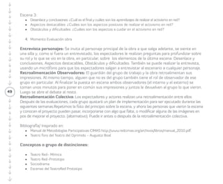 · Desde mi comunidad cambiar los entornos 
y el mundo. 
· Implicar el entorno en la comunidad. 
· Iniciativas nuevas para la comunidad. 
· Acciones colaborativas en comunidad. 
· Pequeñas personas y pequeños actos para 
mover el mundo y la comunidad. 
3.5 Fechas, recursos y resultados: se debe 
49 
tener claridad en relación a las fechas 
o tiempos en que se desarrollarán las 
acciones y los resultados concretos que se 
quieren lograr. También es importante que 
consideren los recursos que necesitarán, 
y que deben estar al alcance de lo que 
se tiene a mano (tempo, habilidades, 
materiales, dineros, etc.). 
Estructura escena 3 
3.6 Desenlace y conclusiones: ¿cuál es el final 
y los aprendizajes al realizar el activismo en 
red? 
3.7 Aspectos destacables: ¿cuáles son los 
aspectos positivos de realizar el activismo en 
red? 
3.8 Obstáculos y dificultades: ¿cuáles son los 
aspectos a cuidar en el activismo en red? 
4. Cierre de la obra. 
Tiempo estimado: cinco minutos. 
Después de terminar la obra: 
4.1 Presentación personajes final. Como se 
realizó al inicio, cada personaje identifica 
su rol y función y arma la foto de su 
personaje, pero considerando lo que 
vivió en la obra. Entonces cada actor o 
actriz se prepara y examina su rostro, su 
postura, su mirada. Si alguien me pidiera 
una foto de mi personaje al final de la obra 
¿qué posición o fotografía sería? Cada 
personaje vuelve a presentarse en treinta 
segundos: ¿Quién es? y ¿Para qué está? 
4.2 Fotografía final: Todo el grupo arma una 
escena congelada con los personajes para 
sacar una fotografía colectiva. 
 