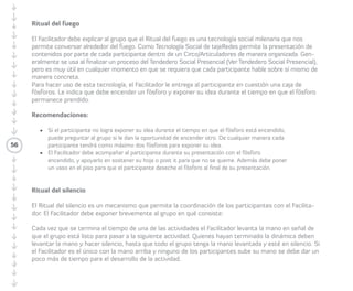 56 
Ritual del silencio 
El Ritual del silencio es un mecanismo 
que permite la coordinación de los/las 
Participantes con el/la Facilitador/a. 
La/el Facilitadora/or debe exponer 
brevemente al grupo en qué consiste, esto 
es que cada vez que se termina el tiempo 
de una de las actividades el/la Facilitador/a 
levanta la mano en señal de que el grupo 
está listo para pasar a la siguiente actividad. 
Quienes hayan terminado la dinámica deben 
levantar la mano y hacer silencio, hasta que 
todo el grupo tenga la mano levantada y 
esté en silencio. Si el/la Facilitador/a es el 
único con la mano arriba y ninguno de las/los 
Participantes sube su mano, se debe dar un 
poco más de tiempo para el desarrollo de la 
actividad. 
El/la fotógrafo/a 
La/el Facilitadora/or debe pedir a un o 
una Participante que sea el/la fotógrafo/a. 
Le debe explicar que el/la Fotógrafo/a es 
quien registra los momentos del CIRCO/KIT o 
Articuladores/as, como también los detalles 
didácticos de éstos. La/el Facilitadora/or 
debe explicar al grupo la importancia de 
generar reportes visuales para que los/las 
Participantes tengan una memoria visual de 
las actividades. 
 
