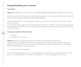 58 
Tecnologías Sociales Virtuales 
Compartiendo tecnologías 
sociales virtuales 
• Objetivos: aprender a utilizar las redes 
sociales en un primer nivel básico. 
El/la Facilitador/a debe explicar a los/las 
Participantes paso a paso cómo manejar 
las herramientas, usando el computador 
y proyectando lo que se va enseñando, 
para que todas y todos puedan seguirlo. 
Debe abrir cada una de las cuentas y 
mostrar con ejemplos cómo funcionan. 
También puede crear nuevas cuentas, por 
ejemplo, un canal de vídeo con un nombre 
escogido por las/los Participantes. Los temas 
a enseñar dependen del propósito y del 
nivel de dominio del tema por parte de los/ 
las Participantes. Las tecnologías sociales 
sugeridas para enseñar en este componente, 
que deben ser manejados completamente 
por la/el Facilitadora/or, son las indicadas a 
continuación: 
· Correo 
· Tareas 
· Calendario 
· Chat y voz IP 
· Documentos Online - Google Docs 
o Google Drive 
· Imagen 
· Vídeo 
 