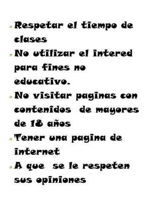 Respetar el tiempo de
clases
No utilizar el intered
para fines no
educativo.
No visitar paginas con
contenidos de mayores
de 18 años
Tener una pagina de
internet
A que se le respeten
sus opiniones
 