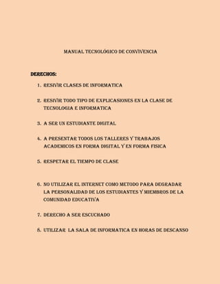 Manual tecnológico de convivencia



Derechos:

  1. RESIVIR CLASES DE INFORMATICA


  2. RESIVIR TODO TIPO DE EXPLICASIONES EN LA CLASE DE
    TECNOLOGIA E INFORMATICA


  3. A SER UN ESTUDIANTE DIGITAL


  4. A PRESENTAR TODOS LOS TALLERES Y TRABAJOS
    ACADEMICOS EN FORMA DIGITAL Y EN FORMA FISICA


  5. RESPETAR EL TIEMPO DE CLASE



  6. NO UTILIZAR EL INTERNET COMO METODO PARA DEGRADAR
    LA PERSONALIDAD DE LOS ESTUDIANTES Y MIEMBROS DE LA
    COMUNIDAD EDUCATIVA


  7. DERECHO A SER ESCUCHADO


  8. UTILIZAR LA SALA DE INFORMATICA EN HORAS DE DESCANSO
 