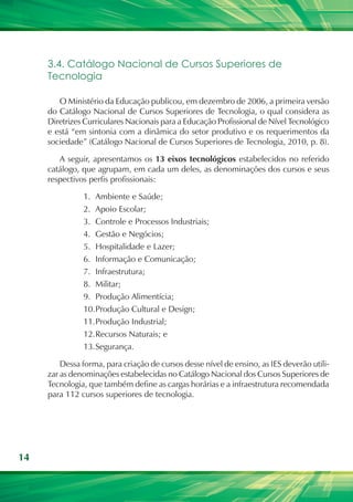 3.4. Catálogo Nacional de Cursos Superiores de
     Tecnologia

        O Ministério da Educação publicou, em dezembro de 2006, a primeira versão
     do Catálogo Nacional de Cursos Superiores de Tecnologia, o qual considera as
     Diretrizes Curriculares Nacionais para a Educação Profissional de Nível Tecnológico
     e está “em sintonia com a dinâmica do setor produtivo e os requerimentos da
     sociedade” (Catálogo Nacional de Cursos Superiores de Tecnologia, 2010, p. 8).

        A seguir, apresentamos os 13 eixos tecnológicos estabelecidos no referido
     catálogo, que agrupam, em cada um deles, as denominações dos cursos e seus
     respectivos perfis profissionais:

               1.	 Ambiente e Saúde;
               2.	 Apoio Escolar;
               3.	 Controle e Processos Industriais;
               4.	 Gestão e Negócios;
               5.	 Hospitalidade e Lazer;
               6.	 Informação e Comunicação;
               7.	 Infraestrutura;
               8.	 Militar;
               9.	 Produção Alimentícia;
               10.	 rodução Cultural e Design;
                   P
               11.	 rodução Industrial;
                   P
               12.	 ecursos Naturais; e
                   R
               13.	 egurança.
                   S

         Dessa forma, para criação de cursos desse nível de ensino, as IES deverão utili-
     zar as denominações estabelecidas no Catálogo Nacional dos Cursos Superiores de
     Tecnologia, que também define as cargas horárias e a infraestrutura recomendada
     para 112 cursos superiores de tecnologia.




14
 