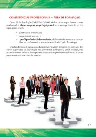 Competências profissionais = área de formação
    O art. 8º da Resolução CNE/CP nº 3/2002, define os itens que devem conter
os chamados planos ou projetos pedagógicos dos cursos superiores de tecno-
logia, quais sejam:

          •	 justificativa e objetivos;
          •	 requisitos de acesso; e
          •	 “perfil profissional de conclusão, definindo claramente as compe-
             tências profissionais a serem desenvolvidas” pelo Tecnólogo.

   Em atendimento à legislação educacional em vigor, portanto, os objetivos dos
cursos superiores de tecnologia não devem ter abrangência geral, ou seja, não
poderão conter todas as áreas pertencentes ao campo de conhecimento às quais
o curso encontra-se correlacionado.




                                                                                  17
 