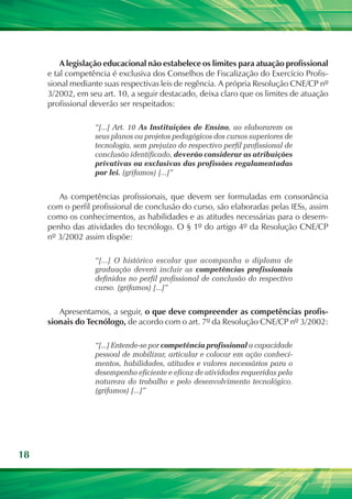 A legislação educacional não estabelece os limites para atuação profissional
     e tal competência é exclusiva dos Conselhos de Fiscalização do Exercício Profis-
     sional mediante suas respectivas leis de regência. A própria Resolução CNE/CP nº
     3/2002, em seu art. 10, a seguir destacado, deixa claro que os limites de atuação
     profissional deverão ser respeitados:

                  “[...] Art. 10 As Instituições de Ensino, ao elaborarem os
                  seus planos ou projetos pedagógicos dos cursos superiores de
                  tecnologia, sem prejuízo do respectivo perfil profissional de
                  conclusão identificado, deverão considerar as atribuições
                  privativas ou exclusivas das profissões regulamentadas
                  por lei. (grifamos) [...]”


        As competências profissionais, que devem ser formuladas em consonância
     com o perfil profissional de conclusão do curso, são elaboradas pelas IESs, assim
     como os conhecimentos, as habilidades e as atitudes necessárias para o desem-
     penho das atividades do tecnólogo. O § 1º do artigo 4º da Resolução CNE/CP
     nº 3/2002 assim dispõe:

                  “[...] O histórico escolar que acompanha o diploma de
                  graduação deverá incluir as competências profissionais
                  definidas no perfil profissional de conclusão do respectivo
                  curso. (grifamos) [...]”


        Apresentamos, a seguir, o que deve compreender as competências profis-
     sionais do Tecnólogo, de acordo com o art. 7º da Resolução CNE/CP nº 3/2002:

                  “[...] Entende-se por competência profissional a capacidade
                  pessoal de mobilizar, articular e colocar em ação conheci-
                  mentos, habilidades, atitudes e valores necessários para o
                  desempenho eficiente e eficaz de atividades requeridas pela
                  natureza do trabalho e pelo desenvolvimento tecnológico.
                  (grifamos) [...]”




18
 