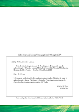 Dados Internacionais de Catalogação na Publicação (CIP)


M527g Mello, Sebastião Luiz de.

      Guia de orientação profissional do Tecnólogo em determinada área da
   Administração / Sebastião Luiz de Mello, José Samuel de Miranda Melo Junior,
   Hércules da Silva Falcão. -- Brasília : CFA/CRAS, 2012.

   38p. : il. ; 21 cm.

   1.Orientação profissional. 2. Formação do Administrador. 3.Código de ética. 4.
   Administração – Curso Tecnólogo. I. Conselho Federal de Administração. II.
   Conselhos Regionais de Administração. III. Título.

                                                                        CDU 658:37.04
                                                                           CDD 658.4




       Ficha catalográfica elaborada pela Bibliotecária Luciana Nahuz CRB1nº 1665
 