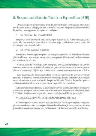 5. Responsabilidade Técnica Específica (RTE)
        O Tecnólogo em determinada área da Administração com registro em CRA e
     em dia com as suas obrigações tem o direito a assumir Responsabilidade Técnica
     Específica, nas seguintes situações e condições:

        1 – Por empresa – Lei nº 6.839/1980

         Empresas que atuem em área ou campo específico da Administração, cuja
     atividade nos serviços prestados a terceiros seja condizente com o curso de
     tecnologia por ele realizado.

        2 – Por serviço eventual específico

        Prestado a terceiros por empresa de atuação específica na área de sua forma-
     ção acadêmica, sendo que, nesse caso, a responsabilidade será exclusivamente
     em relação a tal serviço.

         A vinculação do Tecnólogo com a empresa em razão de prestação de serviço
     eventual, no caso de profissional autônomo, ocorre mediante contrato de presta-
     ção de serviços cujo objeto seja restrito ao serviço de natureza eventual e única.

          Para assunção de Responsabilidade Técnica Específica de serviço eventual
     prestado a terceiros, necessariamente o Tecnólogo deverá obter do CRA ao qual
     esteja vinculado a autorização de Responsabilidade Técnica Específica para a
     realização do trabalho, sem o qual estará impedido de realizá-lo.

        A Responsabilidade Técnica Específica por serviço eventual prestado a terceiros
     não exime a empresa de manter um Administrador Responsável Técnico (Lei nº
     6.839/80), devidamente registrado nessa condição no CRA da jurisdição.

        VEDAÇÃO À ASSUNÇÃO DE RESPONSABILIDADE TÉCNICA

        O Tecnólogo não poderá assumir Responsabilidade Técnica por empresa com atua-
     ção em mais de uma área ou campos distintos da Administração (empresa com atuação
     generalista), considerando que sua habilitação é restrita à sua formação acadêmica.




20
 