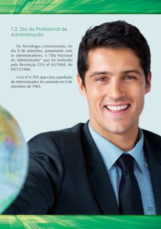 7.2. Dia do Profissional de
Administração

   Os Tecnólogos comemorarão, no
dia 9 de setembro, juntamente com
os administradores, o “Dia Nacional
do Administrador” que foi instituído
pela Resolução CFA nº 65/1968, de
09/12/1968.

    A Lei nº 4.769, que criou a profissão
de Administrador, foi assinada em 9 de
setembro de 1965.




                                            23
 