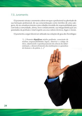 7.3. Juramento

        O juramento retrata o momento solene em que o profissional na plenitude de
     sua formação profissional, de sua conscientização como membro de uma cate-
     goria, de seu amadurecimento como cidadão investido de responsabilidade para
     com toda a comunidade, afirma, livre e enfaticamente, sua integral dedicação aos
     postulados da profissão e total respeito aos seus valores técnicos, legais e morais.

        O juramento a seguir deverá ser utilizado nas colações de grau dos Tecnólogos:

                   “[...] Prometo dignificar minha profissão, consciente de
                   minhas responsabilidades legais, observar o código de
                   ética, objetivando o aperfeiçoamento da ciência da Admi-
                   nistração, o desenvolvimento das instituições e a grandeza
                   do homem e da pátria. [...]”




24
 