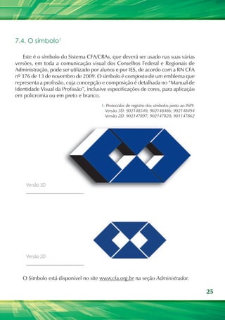 7.4. O símbolo¹

   Este é o símbolo do Sistema CFA/CRAs, que deverá ser usado nas suas várias
versões, em toda a comunicação visual dos Conselhos Federal e Regionais de
Administração, pode ser utilizado por alunos e por IES, de acordo com a RN CFA
nº 376 de 13 de novembro de 2009. O símbolo é composto de um emblema que
representa a profissão, cuja concepção e composição é detalhada no “Manual de
Identidade Visual da Profissão”, inclusive especificações de cores, para aplicação
em policromia ou em preto e branco.
                                       1. Protocolos de registro dos símbolos junto ao INPI:
                                         Versão 3D: 902148540; 902148486; 902148494
                                         Versão 2D: 902147897; 902147820; 901147862




   O Símbolo está disponivel no site www.cfa.org.br na seção Administrador.

                                                                                               25
 
