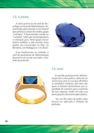7.5. A pedra

        A safira azul escura do anel do Tec-
     nólogo em áreas da Administração, de-
     nominada safira oriental, é um mineral
     que pertence à classe dos óxidos, grupo
     “corindou”. É denominada corindo ou
     “coríndon” nobre por sua transparência
     e coloração pura. Neste grupo encon-
     tramos também o rubi oriental. Essas
     pedras são encontradas no Sião, na
     Birmônia, em Madagascar e no Brasil.

        Com fundamento no símbolo, o
     anel do profissional de Administração
     deverá ter em um de seus lados o sím-
     bolo da profissão.


                                               7.6. Anel

                                                   O anel do profissional de Adminis-
                                               tração tem como pedra a safira de cor
                                               azul escura, pois é a cor que identifica
                                               as atividades criadoras, por meio das
                                               quais os homens demonstram sua ca-
                                               pacidade de construir para o aumento
                                               de suas riquezas, tendo em vista suas
                                               preocupações não serem especulativas.

                                                   Em um dos lados da pedra safira
                                               deverá ser aplicado o símbolo da
                                               profissão.




26
 