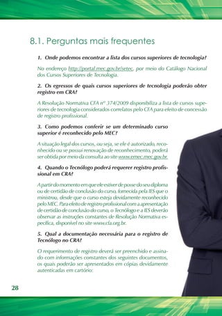 8.1. Perguntas mais frequentes
      1.	 Onde podemos encontrar a lista dos cursos superiores de tecnologia?

      No endereço http://portal.mec.gov.br/setec, por meio do Catálogo Nacional
      dos Cursos Superiores de Tecnologia.

      2.	 Os egressos de quais cursos superiores de tecnologia poderão obter
      registro em CRA?

      A Resolução Normativa CFA nº 374/2009 disponibiliza a lista de cursos supe-
      riores de tecnologia considerados correlatos pelo CFA para efeito de concessão
      de registro profissional.

      3.	 Como podemos conferir se um determinado curso
      superior é reconhecido pelo MEC?

      A situação legal dos cursos, ou seja, se ele é autorizado, reco-
      nhecido ou se possui renovação de reconhecimento, poderá
      ser obtida por meio da consulta ao site www.emec.mec.gov.br.

      4.	 Quando o Tecnólogo poderá requerer registro profis-
      sional em CRA?

      A partir do momento em que ele estiver de posse do seu diploma
      ou de certidão de conclusão do curso, fornecida pela IES que o
      ministrou, desde que o curso esteja devidamente reconhecido
      pelo MEC. Para efeito de registro profissional com a apresentação
      de certidão de conclusão do curso, o Tecnólogo e a IES deverão
      observar as instruções constantes de Resolução Normativa es-
      pecífica, disponível no site www.cfa.org.br.

      5.	 Qual a documentação necessária para o registro de
      Tecnólogo no CRA?

      O requerimento de registro deverá ser preenchido e assina-
      do com informações constantes dos seguintes documentos,
      os quais poderão ser apresentados em cópias devidamente
      autenticadas em cartório:


28
 