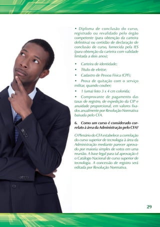 • Diploma de conclusão do curso,
registrado ou revalidado pelo órgão
competente (para obtenção da carteira
definitiva) ou certidão de declaração de
conclusão de curso, fornecida pela IES
(para obtenção da carteira com validade
limitada a dois anos);

•	 Carteira de identidade;
•	 Título de eleitor;
•	 Cadastro de Pessoa Física (CPF);
•	 Prova de quitação com o serviço
militar, quando couber;
•	 1 (uma) foto 3 x 4 cm colorida;
•	 Comprovante de pagamento das
taxas de registro, de expedição da CIP e
anuidade proporcional, em valores fixa-
dos anualmente por Resolução Normativa
baixada pelo CFA.

6.	 Como um curso é considerado cor-
relato à área da Administração pelo CFA?

O Plenário do CFA estabelece a correlação
do curso superior de tecnologia à área da
Administração mediante parecer aprova-
do por maioria simples de votos em uma
reunião. A base legal para tal aprovação é
o Catálogo Nacional de curso superior de
tecnologia. A concessão de registro será
editada por Resolução Normativa.




                                             29
 