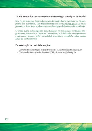 18.	 Os alunos dos cursos superiores de tecnologia participam do Enade?

     Sim. As portarias que tratam das provas do Enade (Exame Nacional de Desem-
     penho dos Estudantes) são disponibilizadas no site www.inep.gov.br, as quais
     preveem as áreas (cursos), dentre outras informações de interesse dos estudantes.

     O Enade avalia o desempenho dos estudantes em relação aos conteúdos pro-
     gramáticos previstos nas Diretrizes Curriculares, às habilidades e competências
     e aos conhecimentos sobre as realidades brasileira, mundial e sobre outras
     áreas do conhecimento.

     Para obtenção de mais informações:

       - Câmara de Fiscalização e Registro (CFR): fiscalizacao@cfa.org.org.br
       - Câmara de Formação Profissional (CFP): formacao@cfa.org.br




32
 