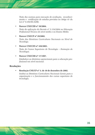 Trata das normas para execução de avaliação,  reconheci-
         mento e  certificação de estudos previstos no Artigo 41 da
         Lei nº 9.394/96 (LDB).

    •	   Parecer CNE/CEB nº 39/2004.
         Trata da aplicação do Decreto nº 5.154/2004 na Educação
         Profissional Técnica de nível médio e no Ensino Médio.

    •	   Parecer CNE/CP nº 29/2002.
         Trata das Diretrizes Curriculares Nacionais no Nível de
         Tecnólogo.

    •	   Parecer CNE/CES nº 436/2001.
         Trata de Cursos Superiores de Tecnologia – Formação de
         Tecnólogos.

    •	   Parecer CNE/CEB nº 17/1997.
         Estabelece as diretrizes operacionais para a educação pro-
         fissional em nível nacional.

Resoluções
    •	   Resolução CNE/CP nº 3, de 18 de dezembro de 2002.
         Institui as Diretrizes Curriculares Nacionais Gerais para a
         organização e o funcionamento dos cursos superiores de
         tecnologia.




                                                                       35
 