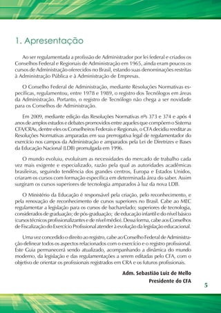 1. Apresentação
   Ao ser regulamentada a profissão de Administrador por lei federal e criados os
Conselhos Federal e Regionais de Administração em 1965, ainda eram poucos os
cursos de Administração oferecidos no Brasil, estando suas denominações restritas
à Administração Pública e à Administração de Empresas.

   O Conselho Federal de Administração, mediante Resoluções Normativas es-
pecíficas, regulamentou, entre 1978 e 1989, o registro dos Tecnólogos em áreas
da Administração. Portanto, o registro de Tecnólogo não chega a ser novidade
para os Conselhos de Administração.

   Em 2009, mediante edição das Resoluções Normativas nºs 373 e 374 e após 4
anos de amplos estudos e debates promovidos entre aqueles que compõem o Sistema
CFA/CRAs, dentre eles os Conselheiros Federais e Regionais, o CFA decidiu reeditar as
Resoluções Normativas amparadas em sua prerrogativa legal de regulamentador do
exercício nos campos da Administração e amparados pela Lei de Diretrizes e Bases
da Educação Nacional (LDB) promulgada em 1996.

    O mundo evoluiu, evoluíram as necessidades do mercado de trabalho cada
vez mais exigente e especializado, razão pela qual as autoridades acadêmicas
brasileiras, seguindo tendência dos grandes centros, Europa e Estados Unidos,
criaram os cursos com formação específica em determinada área do saber. Assim
surgiram os cursos superiores de tecnologia amparados à luz da nova LDB.

    O Ministério da Educação é responsável pela criação, pelo reconhecimento, e
pela renovação de reconhecimento de cursos superiores no Brasil. Cabe ao MEC
regulamentar a legislação para os cursos de bacharelado; superiores de tecnologia,
considerados de graduação; de pós-graduação; de educação infantil e do nível básico
(cursos técnicos profissionalizantes e de nível médio). Dessa forma, cabe aos Conselhos
de Fiscalização do Exercício Profissional atender à evolução da legislação educacional.

    Uma vez concedido o direito ao registro, cabe ao Conselho Federal de Administra-
ção delinear todos os aspectos relacionados com o exercício e o registro profissional.
Este Guia permanecerá sendo atualizado, acompanhando a dinâmica do mundo
moderno, da legislação e das regulamentações a serem editadas pelo CFA, com o
objetivo de orientar os profissionais registrados em CRA e os futuros profissionais.

                                                     Adm. Sebastião Luiz de Mello
                                                               Presidente do CFA
                                                                                          5
 