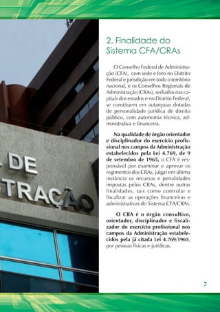 2. Finalidade do
Sistema CFA/CRAs
    O Conselho Federal de Administra-
ção (CFA), com sede e foro no Distrito
Federal e jurisdição em todo o território
nacional, e os Conselhos Regionais de
Administração (CRAs), sediados nas ca-
pitais dos estados e no Distrito Federal,
se constituem em autarquias dotadas
de personalidade jurídica de direito
público, com autonomia técnica, ad-
ministrativa e financeira.

    Na qualidade de órgão orientador
e disciplinador do exercício profis-
sional nos campos da Administração
estabelecidos pela Lei 4.769, de 9
de setembro de 1965, o CFA é res-
ponsável por examinar e aprovar os
regimentos dos CRAs, julgar em última
instância os recursos e penalidades
impostas pelos CRAs, dentre outras
finalidades, tais como controlar e
fiscalizar as operações financeiras e
administrativas do Sistema CFA/CRAs.

    O CRA é o órgão consultivo,
orientador, disciplinador e fiscali-
zador do exercício profissional nos
campos da Administração estabele-
cidos pela já citada Lei 4.769/1965,
por pessoas físicas e jurídicas.




                                            7
 