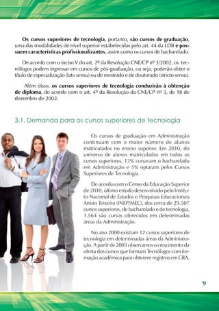 Os cursos superiores de tecnologia, portanto, são cursos de graduação,
uma das modalidades de nível superior estabelecidas pelo art. 44 da LDB e pos-
suem características profissionalizantes, assim como os cursos de bacharelado.

    De acordo com o inciso V do art. 2º da Resolução CNE/CP nº 3/2002, os tec-
nólogos podem ingressar em cursos de pós-graduação, ou seja, poderão obter o
título de especialização (lato sensu) ou de mestrado e de doutorado (stricto sensu).

    Além disso, os cursos superiores de tecnologia conduzirão à obtenção
de diploma, de acordo com o art. 4º da Resolução da CNE/CP nº 3, de 18 de
dezembro de 2002.



3.1. Demanda para os cursos superiores de tecnologia

                                    Os cursos de graduação em Administração
                                 continuam com o maior número de alunos
                                 matriculados no ensino superior. Em 2010, do
                                 universo de alunos matriculados em todos os
                                 cursos superiores, 13% cursavam o bacharelado
                                 em Administração e 5% optaram pelos Cursos
                                 Superiores de Tecnologia.

                                    De acordo com o Censo da Educação Superior
                                 de 2010, último estudo desenvolvido pelo Institu-
                                 to Nacional de Estudos e Pesquisas Educacionais
                                 Anísio Teixeira (INEP/MEC), dos cerca de 29.507
                                 cursos superiores, de bacharelado e de tecnologia,
                                 1.564 são cursos oferecidos em determinadas
                                 áreas da Administração.

                                    No ano 2000 existiam 12 cursos superiores de
                                 tecnologia em determinadas áreas da Administra-
                                 ção. A partir de 2003 observamos o crescimento da
                                 oferta dos cursos que formam Tecnólogos com for-
                                 mação acadêmica para obterem registros em CRA.



                                                                                       9
 