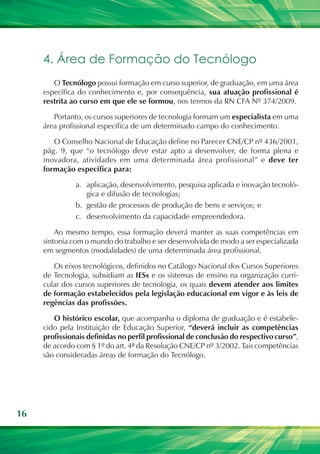 16
4. Área de Formação do Tecnólogo
O Tecnólogo possui formação em curso superior, de graduação, em uma área
específica do conhecimento e, por consequência, sua atuação profissional é
restrita ao curso em que ele se formou, nos termos da RN CFA Nº 374/2009.
Portanto, os cursos superiores de tecnologia formam um especialista em uma
área profissional específica de um determinado campo do conhecimento.
O Conselho Nacional de Educação define no Parecer CNE/CP nº 436/2001,
pág. 9, que “o tecnólogo deve estar apto a desenvolver, de forma plena e
inovadora, atividades em uma determinada área profissional” e deve ter
formação específica para:
a.	 aplicação, desenvolvimento, pesquisa aplicada e inovação tecnoló-
gica e difusão de tecnologias;
b.	 gestão de processos de produção de bens e serviços; e
c.	 desenvolvimento da capacidade empreendedora.
Ao mesmo tempo, essa formação deverá manter as suas competências em
sintonia com o mundo do trabalho e ser desenvolvida de modo a ser especializada
em segmentos (modalidades) de uma determinada área profissional.
Os eixos tecnológicos, definidos no Catálogo Nacional dos Cursos Superiores
de Tecnologia, subsidiam as IESs e os sistemas de ensino na organização curri-
cular dos cursos superiores de tecnologia, os quais devem atender aos limites
de formação estabelecidos pela legislação educacional em vigor e às leis de
regências das profissões.
O histórico escolar, que acompanha o diploma de graduação e é estabele-
cido pela Instituição de Educação Superior, “deverá incluir as competências
profissionais definidas no perfil profissional de conclusão do respectivo curso”,
de acordo com § 1º do art. 4ª da Resolução CNE/CP nº 3/2002. Tais competências
são consideradas áreas de formação do Tecnólogo.
 