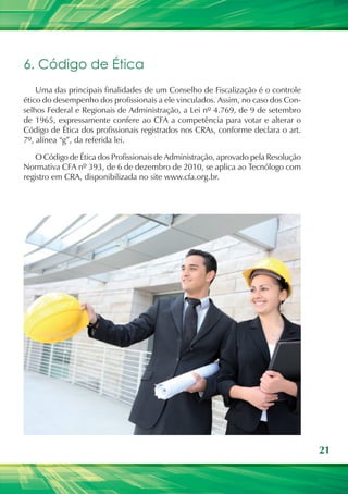 21
6. Código de Ética
Uma das principais finalidades de um Conselho de Fiscalização é o controle
ético do desempenho dos profissionais a ele vinculados. Assim, no caso dos Con-
selhos Federal e Regionais de Administração, a Lei nº 4.769, de 9 de setembro
de 1965, expressamente confere ao CFA a competência para votar e alterar o
Código de Ética dos profissionais registrados nos CRAs, conforme declara o art.
7º, alínea “g”, da referida lei.
O Código de Ética dos Profissionais de Administração, aprovado pela Resolução
Normativa CFA nº 393, de 6 de dezembro de 2010, se aplica ao Tecnólogo com
registro em CRA, disponibilizada no site www.cfa.org.br.
 