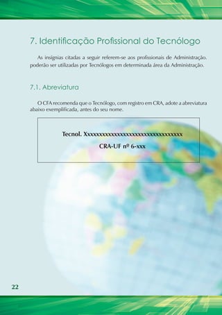 22
7. Identificação Profissional do Tecnólogo
As insígnias citadas a seguir referem-se aos profissionais de Administração.
poderão ser utilizadas por Tecnólogos em determinada área da Administração.
7.1. Abreviatura
O CFA recomenda que o Tecnólogo, com registro em CRA, adote a abreviatura
abaixo exemplificada, antes do seu nome.
Tecnol. Xxxxxxxxxxxxxxxxxxxxxxxxxxxxxxxxx
CRA-UF nº 6-xxx
 