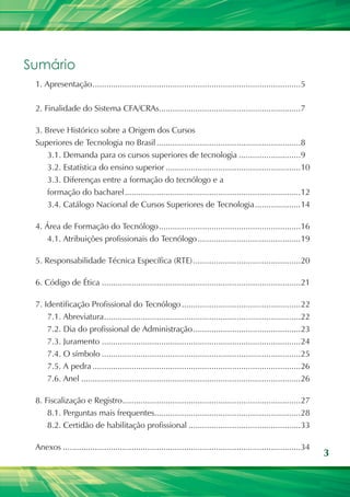 3
Sumário
1. Apresentação............................................................................................5
2. Finalidade do Sistema CFA/CRAs...............................................................7
3. Breve Histórico sobre a Origem dos Cursos
Superiores de Tecnologia no Brasil................................................................8
3.1. Demanda para os cursos superiores de tecnologia............................9
3.2. Estatística do ensino superior............................................................10
3.3. Diferenças entre a formação do tecnólogo e a
formação do bacharel..............................................................................12
3.4. Catálogo Nacional de Cursos Superiores de Tecnologia.....................14
4. Área de Formação do Tecnólogo...............................................................16
4.1. Atribuições profissionais do Tecnólogo..............................................19
5. Responsabilidade Técnica Específica (RTE)................................................20
6. Código de Ética........................................................................................21
7. Identificação Profissional do Tecnólogo.....................................................22
7.1. Abreviatura.......................................................................................22
7.2. Dia do profissional de Administração................................................23
7.3. Juramento........................................................................................24
7.4. O símbolo........................................................................................25
7.5. A pedra............................................................................................26
7.6. Anel.................................................................................................26
8. Fiscalização e Registro...............................................................................27
8.1. Perguntas mais frequentes.................................................................28
8.2. Certidão de habilitação profissional..................................................33
Anexos.........................................................................................................34
 