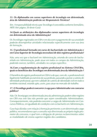 31
13.	Os diplomados em cursos superiores de tecnologia em determinada
área da Administração poderão ser Responsáveis Técnicos?
Sim. A responsabilidade técnica por Tecnólogo é concedida conforme formulário.
ARTE (Ver página 20 deste Guia)
14.	Quais as atribuições dos diplomados cursos superiores de tecnologia
em determinada área da Administração?
Os Tecnólogos registrados em CRA e em dia com o pagamento de sua anuidade
poderão desempenhar atividades relacionadas especificamente com sua área
de formação.
15.	O profissional formado em curso de bacharelado em Administração e
em Curso Superior de Tecnologia necessitará de dois registros profissionais?
Não, uma vez que o bacharel em Administração, oriundo de curso de bacha-
relado em Administração, pode atuar em todos os campos da Administração,
podendo exercer, também, atividades no campo específico.
16.	Com a regulamentação do registro profissional no Sistema CFA/CRAs,
quais os benefícios dos Tecnólogos em determinada área da Administração ?
O benefício do registro profissional em CRA é o de que, com ele, o profissional está
legalmente habilitado ao exercício da sua profissão, passando a portar a carteira de
identidade profissional, que tem validade de carteira de identidade civil em todo o
território nacional, estando apto, assim, para atuar no mercado de trabalho.
17.	O Tecnólogo poderá concorrer à vaga para Administrador em concurso
público?
Não. Os Tecnóçogos em determinada área da administração podem obter registro
em CRA mas este fato não permite que sejam considerados Administradores.
Consequentemente, não poderão concorrer a cargos de Administrador em Con-
cursos Públicos, em igualdade de condições com os bacharéis em Administração.
Caso haja dúvidas com relação à formação pertinente a um determinado cargo
público, recomendamos que a consulta seja direcionada ao próprio órgão pro-
motor do concurso, o qual tem a obrigação de prestar esclarecimentos sobre
as modalidades de ensino superior exigidas dos candidatos.
 