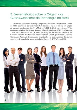 8
3. Breve Histórico sobre a Origem dos
Cursos Superiores de Tecnologia no Brasil
Os cursos superiores de tecnologia surgiram na década de 1970, todavia, a partir
de 1990, a demanda por essa modalidade de ensino superior cresceu em função
da regulamentação dos artigos 39 a 57 da Lei 9.394, de 20 de novembro de 1996,
denominada Lei de Diretrizes e Bases da Educação Nacional (LDB); dos Decretos
2.208, de 17 de abril de 1997, e 3.860, de 9 de julho de 2001; da Resolução do
Conselho Nacional de Educação/Conselho Pleno nº 3/2002, que institui as Diretrizes
Curriculares Nacionais Gerais para a organização e o funcionamento dos cursos
superiores de tecnologia, fundamentada no Parecer CNE/CP nº 436/2001.
 