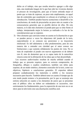 dicho en el trabajo, sino que resulta atractivo agregar a ello algo
      más, una moderada imagen de lo que han sido las vivencias durante
      el proceso de investigación, para que el lector entienda mejor el
      punto que se trata de expresar, un poco más ampliamente, en aquel
      tipo de contenidos que usualmente se colocan en el prólogo y en la
      introducción. También pueden hacerse acotaciones o desarrollo a las
      conclusiones, de modo de proyectarlas un poco más en cuanto a las
      consecuencias generales que es posible derivar de ellas. De esta
      manera, se le dan más elementos al jurado para que se sitúe frente al
      trabajo, interpretando mejor la lectura ya realizada a la luz de las
      consideraciones que se exponen.
 3) Otro elemento que conviene tomar en cuenta en la disertación es que
      se pueden prever a veces las objeciones del jurado de la tesis,
      especialmente si se conocen sus posiciones y su trayectoria
      intelectual. Es útil adelantarse a ellas prudentemente, para de esta
      manera dar a entender con claridad que el autor conoce sus
      limitaciones y que sustenta sólidamente los puntos de vista. No se
      trata de sorprender al jurado con nuevos argumentos ni de debatir
      con él, sino de demostrar que se es capaz tanto de la autocrítica
      sincera como de la afirmación de las ideas que se han desarrollado.
    Los recursos audiovisuales resultan de mucha utilidad cuando el
trabajo que se presenta requiere, para su correcta comprensión, de
fotografías, dibujos o cuadros estadísticos; también son útiles para
exponer, de un modo sintético, elementos esenciales de la tesis, como sus
objetivos, hipótesis o conclusiones generales. El expositor deberá
preparar cuidadosamente los materiales a exhibir y los recursos
necesarios para hacerlo. También deberá tener en cuenta el tiempo que de
este modo puede restarse a la presentación, por lo que se aconseja una
estricta selección en cuanto a los elementos de juicio que se presentan
ante el público: ellos no deben ser redundantes ni accesorios, sino
estrictamente los fundamentales, pues la exposición de una tesis no es un
show para la televisión sino una disertación científica oral.




                                 100
 