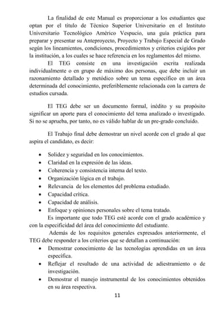 La finalidad de este Manual es proporcionar a los estudiantes que
optan por el título de Técnico Superior Universitario en el Instituto
Universitario Tecnológico Américo Vespucio, una guía práctica para
preparar y presentar su Anteproyecto, Proyecto y Trabajo Especial de Grado
según los lineamientos, condiciones, procedimientos y criterios exigidos por
la institución, a los cuales se hace referencia en los reglamentos del mismo.
         El TEG consiste en una investigación escrita realizada
individualmente o en grupo de máximo dos personas, que debe incluir un
razonamiento detallado y metódico sobre un tema específico en un área
determinada del conocimiento, preferiblemente relacionada con la carrera de
estudios cursada.

        El TEG debe ser un documento formal, inédito y su propósito
significar un aporte para el conocimiento del tema analizado o investigado.
Si no se aprueba, por tanto, no es válido hablar de un pre-grado concluido.

        El Trabajo final debe demostrar un nivel acorde con el grado al que
aspira el candidato, es decir:

       Solidez y seguridad en los conocimientos.
       Claridad en la expresión de las ideas.
       Coherencia y consistencia interna del texto.
       Organización lógica en el trabajo.
       Relevancia de los elementos del problema estudiado.
       Capacidad crítica.
       Capacidad de análisis.
       Enfoque y opiniones personales sobre el tema tratado.
        Es importante que todo TEG esté acorde con el grado académico y
con la especificidad del área del conocimiento del estudiante.
         Además de los requisitos generales expresados anteriormente, el
TEG debe responder a los criterios que se detallan a continuación:
     Demostrar conocimiento de las tecnologías aprendidas en un área
        específica.
     Reflejar el resultado de una actividad de adiestramiento o de
        investigación.
     Demostrar el manejo instrumental de los conocimientos obtenidos
        en su área respectiva.
                                      11
 