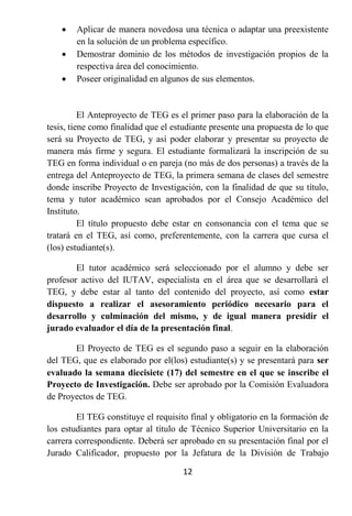    Aplicar de manera novedosa una técnica o adaptar una preexistente
        en la solución de un problema específico.
       Demostrar dominio de los métodos de investigación propios de la
        respectiva área del conocimiento.
       Poseer originalidad en algunos de sus elementos.


          El Anteproyecto de TEG es el primer paso para la elaboración de la
tesis, tiene como finalidad que el estudiante presente una propuesta de lo que
será su Proyecto de TEG, y así poder elaborar y presentar su proyecto de
manera más firme y segura. El estudiante formalizará la inscripción de su
TEG en forma individual o en pareja (no más de dos personas) a través de la
entrega del Anteproyecto de TEG, la primera semana de clases del semestre
donde inscribe Proyecto de Investigación, con la finalidad de que su título,
tema y tutor académico sean aprobados por el Consejo Académico del
Instituto.
          El título propuesto debe estar en consonancia con el tema que se
tratará en el TEG, así como, preferentemente, con la carrera que cursa el
(los) estudiante(s).

        El tutor académico será seleccionado por el alumno y debe ser
profesor activo del IUTAV, especialista en el área que se desarrollará el
TEG, y debe estar al tanto del contenido del proyecto, así como estar
dispuesto a realizar el asesoramiento periódico necesario para el
desarrollo y culminación del mismo, y de igual manera presidir el
jurado evaluador el día de la presentación final.

       El Proyecto de TEG es el segundo paso a seguir en la elaboración
del TEG, que es elaborado por el(los) estudiante(s) y se presentará para ser
evaluado la semana diecisiete (17) del semestre en el que se inscribe el
Proyecto de Investigación. Debe ser aprobado por la Comisión Evaluadora
de Proyectos de TEG.

        El TEG constituye el requisito final y obligatorio en la formación de
los estudiantes para optar al título de Técnico Superior Universitario en la
carrera correspondiente. Deberá ser aprobado en su presentación final por el
Jurado Calificador, propuesto por la Jefatura de la División de Trabajo

                                     12
 
