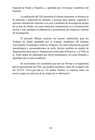 Especial de Grado y Pasantías, y aprobado por el Consejo Académico del
Instituto.

         La realización del TEG permitirá al alumno demostrar su dominio en
la selección y aplicación de métodos y técnicas para obtener, organizar y
procesar información referente a un caso o problema de investigación propio
de su área de estudio, así como demostrar competencias en la comunicación
escrita y oral, mediante la elaboración y presentación del respectivo informe
de investigación.

        El presente Manual contiene las normas establecidas para los
Trabajos de Grado aprobadas por el Consejo Académico del Instituto
Universitario Tecnológico Américo Vespucio, así como información general
metodológica y recomendaciones de estilo. Incluye también un modelo de
diagramación tanto para el Anteproyecto como para el Proyecto, y el TEG en
sí. Todos deben ser elaborados por el(los) estudiante(s), así como firmados y
aprobados por su tutor académico.

        Se recomienda a los estudiantes que lean las Normas y el reglamento
para la presentación del TEG, que podrán encontrar y bajar de la página web
del IUTAV (www.gav.edu.ve). En dichas Normas se explican todos los
pasos a seguir en cada una de las etapas de su elaboración.




                                     13
 