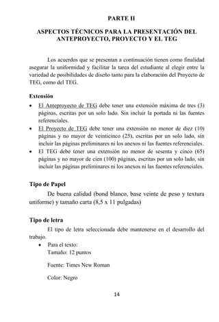 PARTE II

    ASPECTOS TÉCNICOS PARA LA PRESENTACIÓN DEL
         ANTEPROYECTO, PROYECTO Y EL TEG


        Los acuerdos que se presentan a continuación tienen como finalidad
asegurar la uniformidad y facilitar la tarea del estudiante al elegir entre la
variedad de posibilidades de diseño tanto para la elaboración del Proyecto de
TEG, como del TEG.

Extensión
   El Anteproyecto de TEG debe tener una extensión máxima de tres (3)
    páginas, escritas por un solo lado. Sin incluir la portada ni las fuentes
    referenciales.
   El Proyecto de TEG debe tener una extensión no menor de diez (10)
    páginas y no mayor de veinticinco (25), escritas por un solo lado, sin
    incluir las páginas preliminares ni los anexos ni las fuentes referenciales.
   El TEG debe tener una extensión no menor de sesenta y cinco (65)
    páginas y no mayor de cien (100) páginas, escritas por un solo lado, sin
    incluir las páginas preliminares ni los anexos ni las fuentes referenciales.


Tipo de Papel
       De buena calidad (bond blanco, base veinte de peso y textura
uniforme) y tamaño carta (8,5 x 11 pulgadas)

Tipo de letra
        El tipo de letra seleccionada debe mantenerse en el desarrollo del
trabajo.
     Para el texto:
         Tamaño: 12 puntos

        Fuente: Times New Roman

        Color: Negro

                                      14
 