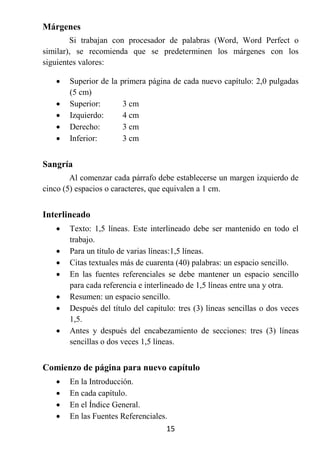 Márgenes
        Si trabajan con procesador de palabras (Word, Word Perfect o
similar), se recomienda que se predeterminen los márgenes con los
siguientes valores:

      Superior de la primera página de cada nuevo capítulo: 2,0 pulgadas
       (5 cm)
      Superior:       3 cm
      Izquierdo:      4 cm
      Derecho:        3 cm
      Inferior:       3 cm


Sangría
        Al comenzar cada párrafo debe establecerse un margen izquierdo de
cinco (5) espacios o caracteres, que equivalen a 1 cm.


Interlineado
      Texto: 1,5 líneas. Este interlineado debe ser mantenido en todo el
       trabajo.
      Para un título de varias líneas:1,5 líneas.
      Citas textuales más de cuarenta (40) palabras: un espacio sencillo.
      En las fuentes referenciales se debe mantener un espacio sencillo
       para cada referencia e interlineado de 1,5 líneas entre una y otra.
      Resumen: un espacio sencillo.
      Después del título del capítulo: tres (3) líneas sencillas o dos veces
       1,5.
      Antes y después del encabezamiento de secciones: tres (3) líneas
       sencillas o dos veces 1,5 líneas.


Comienzo de página para nuevo capítulo
      En la Introducción.
      En cada capítulo.
      En el Índice General.
      En las Fuentes Referenciales.
                                    15
 
