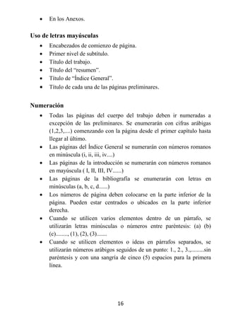    En los Anexos.

Uso de letras mayúsculas
      Encabezados de comienzo de página.
      Primer nivel de subtítulo.
      Título del trabajo.
      Título del “resumen”.
      Título de “Índice General”.
      Título de cada una de las páginas preliminares.


Numeración
      Todas las páginas del cuerpo del trabajo deben ir numeradas a
       excepción de las preliminares. Se enumerarán con cifras arábigas
       (1,2,3,....) comenzando con la página desde el primer capítulo hasta
       llegar al último.
      Las páginas del Índice General se numerarán con números romanos
       en minúscula (i, ii, iii, iv....)
      Las páginas de la introducción se numerarán con números romanos
       en mayúscula ( I, II, III, IV......)
      Las páginas de la bibliografía se enumerarán con letras en
       minúsculas (a, b, c, d......)
      Los números de página deben colocarse en la parte inferior de la
       página. Pueden estar centrados o ubicados en la parte inferior
       derecha.
      Cuando se utilicen varios elementos dentro de un párrafo, se
       utilizarán letras minúsculas o números entre paréntesis: (a) (b)
       (c)........, (1), (2), (3).......
      Cuando se utilicen elementos o ideas en párrafos separados, se
       utilizarán números arábigos seguidos de un punto: 1., 2., 3.,.........sin
       paréntesis y con una sangría de cinco (5) espacios para la primera
       línea.




                                     16
 