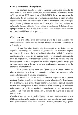 Citas o referencias bibliográficas
         Se emplean cuando se quiere presentar información obtenida de
otros trabajos, para ello se recomienda utilizar el modelo introducido por la
APA, que desde 1952 hasta la actualidad (2010), ha venido normando la
elaboración de los informes de investigación científica, ya sean artículos
especializados como los conducentes a títulos académico: tesis y trabajos
especiales de grado con su manual de normas para tales fines; y donde se
refieren las fuentes utilizadas (autor, año de la publicación de la fuente), por
ejemplo: Pérez, 1995; o el estilo “autor-fecha”. Por ejemplo: En: Escanillo
de Lozanitos (1998) encontró que.............

Citas textuales
         Una cita textual es la transcripción exacta de lo que ha dicho otro
autor dentro del trabajo que se redacta. Pueden ser directas, indirectas o
referenciales
         Si bien las citas literales son importantes en un texto ello no
significa, sin embargo, que debamos exagerar su uso. Un desmedido empleo
de citas, por lo general, da la impresión de cierta inseguridad, de necesitar
constantemente el apoyo en las ideas de otros y revela, por otra parte, cierta
falta de originalidad, particularmente cuando se trata de materias que son
bien conocidas. El resultado puede ser bastante negativo para el trabajo que
se haga puesto que el lector, ya así mal predispuesto, encontrará que la
lectura se le torna tediosa.
         Por supuesto, no hay una norma fija en cuanto al número óptimo de
citas a intercalar en un texto. Lo prudente, en tal caso, es razonar en cada
ocasión la necesidad de apelar a este recurso.
         La advertencia que se acaba de formular respecto a la exagerada
cantidad de citas también es pertinente en cuanto a la extensión de cada una.
Por ejemplo, una cita textual directa ocupa un máximo de tres (3) líneas; la
misma debe incorporarse al texto encerrada entre comillas y de inmediato
debe incorporarse la fuente, mediante el modelo autor-fecha, consistente en:
Apellido del autor, año de publicación y número de página en la cual se
obtuvo la cita.
Cuando se trata de citas textuales directas, con una extensión mayor a tres
(3) líneas, se transcribe un párrafo aparte con unas sangrías de cinco espacio
tanto por la derecha, como por la izquierda. Además, el modelo exige que la
                                      17
 