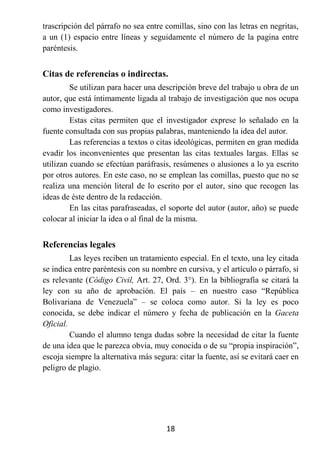 trascripción del párrafo no sea entre comillas, sino con las letras en negritas,
a un (1) espacio entre líneas y seguidamente el número de la pagina entre
paréntesis.


Citas de referencias o indirectas.
         Se utilizan para hacer una descripción breve del trabajo u obra de un
autor, que está íntimamente ligada al trabajo de investigación que nos ocupa
como investigadores.
         Estas citas permiten que el investigador exprese lo señalado en la
fuente consultada con sus propias palabras, manteniendo la idea del autor.
         Las referencias a textos o citas ideológicas, permiten en gran medida
evadir los inconvenientes que presentan las citas textuales largas. Ellas se
utilizan cuando se efectúan paráfrasis, resúmenes o alusiones a lo ya escrito
por otros autores. En este caso, no se emplean las comillas, puesto que no se
realiza una mención literal de lo escrito por el autor, sino que recogen las
ideas de éste dentro de la redacción.
         En las citas parafraseadas, el soporte del autor (autor, año) se puede
colocar al iniciar la idea o al final de la misma.


Referencias legales
         Las leyes reciben un tratamiento especial. En el texto, una ley citada
se indica entre paréntesis con su nombre en cursiva, y el artículo o párrafo, si
es relevante (Código Civil, Art. 27, Ord. 3°). En la bibliografía se citará la
ley con su año de aprobación. El país – en nuestro caso “República
Bolivariana de Venezuela” – se coloca como autor. Si la ley es poco
conocida, se debe indicar el número y fecha de publicación en la Gaceta
Oficial.
         Cuando el alumno tenga dudas sobre la necesidad de citar la fuente
de una idea que le parezca obvia, muy conocida o de su “propia inspiración”,
escoja siempre la alternativa más segura: citar la fuente, así se evitará caer en
peligro de plagio.




                                       18
 