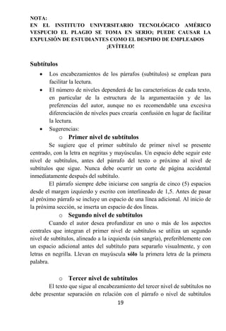 NOTA:
EN EL INSTITUTO UNIVERSITARIO TECNOLÓGICO AMÉRICO
VESPUCIO EL PLAGIO SE TOMA EN SERIO; PUEDE CAUSAR LA
EXPULSIÓN DE ESTUDIANTES COMO EL DESPIDO DE EMPLEADOS
                       ¡EVÍTELO!


Subtítulos
       Los encabezamientos de los párrafos (subtítulos) se emplean para
        facilitar la lectura.
       El número de niveles dependerá de las características de cada texto,
        en particular de la estructura de la argumentación y de las
        preferencias del autor, aunque no es recomendable una excesiva
        diferenciación de niveles pues crearía confusión en lugar de facilitar
        la lectura.
       Sugerencias:
             o Primer nivel de subtítulos
        Se sugiere que el primer subtítulo de primer nivel se presente
centrado, con la letra en negritas y mayúsculas. Un espacio debe seguir este
nivel de subtítulos, antes del párrafo del texto o próximo al nivel de
subtítulos que sigue. Nunca debe ocurrir un corte de página accidental
inmediatamente después del subtítulo.
        El párrafo siempre debe iniciarse con sangría de cinco (5) espacios
desde el margen izquierdo y escrito con interlineado de 1,5. Antes de pasar
al próximo párrafo se incluye un espacio de una línea adicional. Al inicio de
la próxima sección, se inserta un espacio de dos líneas.
             o Segundo nivel de subtítulos
         Cuando el autor desea profundizar en uno o más de los aspectos
centrales que integran el primer nivel de subtítulos se utiliza un segundo
nivel de subtítulos, alineado a la izquierda (sin sangría), preferiblemente con
un espacio adicional antes del subtítulo para separarlo visualmente, y con
letras en negrilla. Llevan en mayúscula sólo la primera letra de la primera
palabra.

             o Tercer nivel de subtítulos
       El texto que sigue al encabezamiento del tercer nivel de subtítulos no
debe presentar separación en relación con el párrafo o nivel de subtítulos
                                    19
 