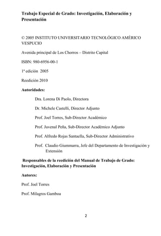 Trabajo Especial de Grado: Investigación, Elaboración y
Presentación



© 2005 INSTITUTO UNIVERSITARIO TECNOLÓGICO AMÉRICO
VESPUCIO

Avenida principal de Los Chorros – Distrito Capital

ISBN: 980-6956-00-1

1ª edición 2005

Reedición 2010

Autoridades:

        Dra. Lorena Di Paolo, Directora

        Dr. Michele Castelli, Director Adjunto

        Prof. Joel Torres, Sub-Director Académico

        Prof. Juvenal Peña, Sub-Director Académico Adjunto

        Prof. Alfredo Rojas Santaella, Sub-Director Administrativo

        Prof. Claudio Giummarra, Jefe del Departamento de Investigación y
              Extensión

 Responsables de la reedición del Manual de Trabajo de Grado:
Investigación, Elaboración y Presentación

Autores:

Prof. Joel Torres

Prof. Milagros Gamboa




                                     2
 