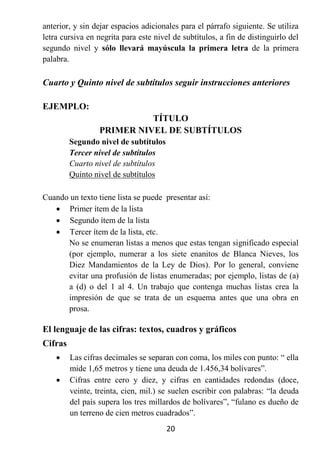 anterior, y sin dejar espacios adicionales para el párrafo siguiente. Se utiliza
letra cursiva en negrita para este nivel de subtítulos, a fin de distinguirlo del
segundo nivel y sólo llevará mayúscula la primera letra de la primera
palabra.

Cuarto y Quinto nivel de subtítulos seguir instrucciones anteriores

EJEMPLO:
                            TÍTULO
                  PRIMER NIVEL DE SUBTÍTULOS
         Segundo nivel de subtítulos
         Tercer nivel de subtítulos
         Cuarto nivel de subtítulos
         Quinto nivel de subtítulos

Cuando un texto tiene lista se puede presentar así:
    Primer ítem de la lista
    Segundo ítem de la lista
    Tercer ítem de la lista, etc.
      No se enumeran listas a menos que estas tengan significado especial
      (por ejemplo, numerar a los siete enanitos de Blanca Nieves, los
      Diez Mandamientos de la Ley de Dios). Por lo general, conviene
      evitar una profusión de listas enumeradas; por ejemplo, listas de (a)
      a (d) o del 1 al 4. Un trabajo que contenga muchas listas crea la
      impresión de que se trata de un esquema antes que una obra en
      prosa.

El lenguaje de las cifras: textos, cuadros y gráficos
Cifras
        Las cifras decimales se separan con coma, los miles con punto: “ ella
         mide 1,65 metros y tiene una deuda de 1.456,34 bolívares”.
        Cifras entre cero y diez, y cifras en cantidades redondas (doce,
         veinte, treinta, cien, mil.) se suelen escribir con palabras: “la deuda
         del país supera los tres millardos de bolívares”, “fulano es dueño de
         un terreno de cien metros cuadrados”.
                                       20
 