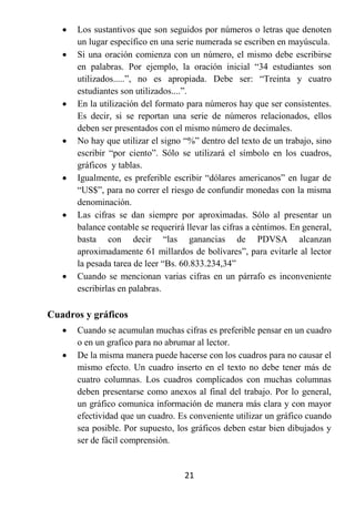    Los sustantivos que son seguidos por números o letras que denoten
       un lugar específico en una serie numerada se escriben en mayúscula.
      Si una oración comienza con un número, el mismo debe escribirse
       en palabras. Por ejemplo, la oración inicial “34 estudiantes son
       utilizados.....”, no es apropiada. Debe ser: “Treinta y cuatro
       estudiantes son utilizados....”.
      En la utilización del formato para números hay que ser consistentes.
       Es decir, si se reportan una serie de números relacionados, ellos
       deben ser presentados con el mismo número de decimales.
      No hay que utilizar el signo “%” dentro del texto de un trabajo, sino
       escribir “por ciento”. Sólo se utilizará el símbolo en los cuadros,
       gráficos y tablas.
      Igualmente, es preferible escribir “dólares americanos” en lugar de
       “US$”, para no correr el riesgo de confundir monedas con la misma
       denominación.
      Las cifras se dan siempre por aproximadas. Sólo al presentar un
       balance contable se requerirá llevar las cifras a céntimos. En general,
       basta con decir “las ganancias de PDVSA alcanzan
       aproximadamente 61 millardos de bolívares”, para evitarle al lector
       la pesada tarea de leer “Bs. 60.833.234,34”
      Cuando se mencionan varias cifras en un párrafo es inconveniente
       escribirlas en palabras.

Cuadros y gráficos
      Cuando se acumulan muchas cifras es preferible pensar en un cuadro
       o en un grafico para no abrumar al lector.
      De la misma manera puede hacerse con los cuadros para no causar el
       mismo efecto. Un cuadro inserto en el texto no debe tener más de
       cuatro columnas. Los cuadros complicados con muchas columnas
       deben presentarse como anexos al final del trabajo. Por lo general,
       un gráfico comunica información de manera más clara y con mayor
       efectividad que un cuadro. Es conveniente utilizar un gráfico cuando
       sea posible. Por supuesto, los gráficos deben estar bien dibujados y
       ser de fácil comprensión.


                                    21
 