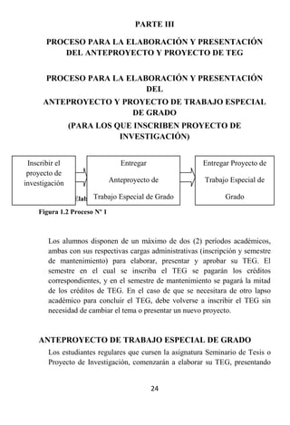 PARTE III

       PROCESO PARA LA ELABORACIÓN Y PRESENTACIÓN
          DEL ANTEPROYECTO Y PROYECTO DE TEG


       PROCESO PARA LA ELABORACIÓN Y PRESENTACIÓN
                           DEL
      ANTEPROYECTO Y PROYECTO DE TRABAJO ESPECIAL
                       DE GRADO
                (PARA LOS QUE INSCRIBEN PROYECTO DE
                           INVESTIGACIÓN)


 Inscribir el                    Entregar               Entregar Proyecto de
 proyecto de
investigación                 Anteproyecto de           Trabajo Especial de

        Fuente: Elaboración propia 2010de Grado
                      Trabajo Especial                         Grado
    Figura 1.2 Proceso Nº 1



       Los alumnos disponen de un máximo de dos (2) períodos académicos,
       ambas con sus respectivas cargasdel                 (SEMANA 17° del
                           (SEMANA 4° administrativas (inscripción y semestre
                                                              SEMESTRE)
       de mantenimiento) para elaborar, presentar y aprobar su TEG. El
                             SEMESTRE)
       semestre en el cual se inscriba el TEG se pagarán los créditos
       correspondientes, y en el semestre de mantenimiento se pagará la mitad
       de los créditos de TEG. En el caso de que se necesitara de otro lapso
       académico para concluir el TEG, debe volverse a inscribir el TEG sin
       necesidad de cambiar el tema o presentar un nuevo proyecto.


    ANTEPROYECTO DE TRABAJO ESPECIAL DE GRADO
       Los estudiantes regulares que cursen la asignatura Seminario de Tesis o
       Proyecto de Investigación, comenzarán a elaborar su TEG, presentando


                                            24
 