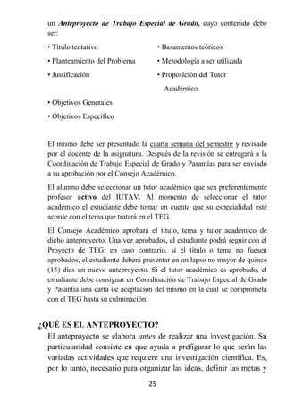 un Anteproyecto de Trabajo Especial de Grado, cuyo contenido debe
  ser:
  • Título tentativo                    • Basamentos teóricos
  • Planteamiento del Problema          • Metodología a ser utilizada
  • Justificación                       • Proposición del Tutor
                                          Académico
  • Objetivos Generales
  • Objetivos Específico


  El mismo debe ser presentado la cuarta semana del semestre y revisado
  por el docente de la asignatura. Después de la revisión se entregará a la
  Coordinación de Trabajo Especial de Grado y Pasantías para ser enviado
  a su aprobación por el Consejo Académico.
  El alumno debe seleccionar un tutor académico que sea preferentemente
  profesor activo del IUTAV. Al momento de seleccionar el tutor
  académico el estudiante debe tomar en cuenta que su especialidad esté
  acorde con el tema que tratará en el TEG.
  El Consejo Académico aprobará el título, tema y tutor académico de
  dicho anteproyecto. Una vez aprobados, el estudiante podrá seguir con el
  Proyecto de TEG; en caso contrario, si el título o tema no fuesen
  aprobados, el estudiante deberá presentar en un lapso no mayor de quince
  (15) días un nuevo anteproyecto. Si el tutor académico es aprobado, el
  estudiante debe consignar en Coordinación de Trabajo Especial de Grado
  y Pasantía una carta de aceptación del mismo en la cual se comprometa
  con el TEG hasta su culminación.


¿QUÉ ES EL ANTEPROYECTO?
  El anteproyecto se elabora antes de realizar una investigación. Su
  particularidad consiste en que ayuda a prefigurar lo que serán las
  variadas actividades que requiere una investigación científica. Es,
  por lo tanto, necesario para organizar las ideas, definir las metas y
                                   25
 