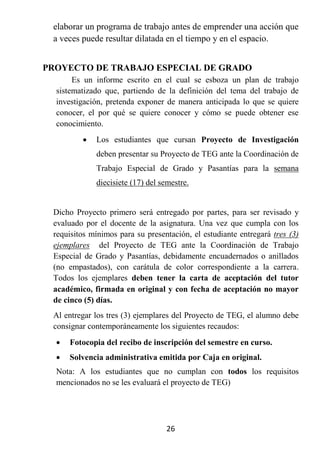 elaborar un programa de trabajo antes de emprender una acción que
 a veces puede resultar dilatada en el tiempo y en el espacio.


PROYECTO DE TRABAJO ESPECIAL DE GRADO
       Es un informe escrito en el cual se esboza un plan de trabajo
  sistematizado que, partiendo de la definición del tema del trabajo de
  investigación, pretenda exponer de manera anticipada lo que se quiere
  conocer, el por qué se quiere conocer y cómo se puede obtener ese
  conocimiento.
            Los estudiantes que cursan Proyecto de Investigación
             deben presentar su Proyecto de TEG ante la Coordinación de
             Trabajo Especial de Grado y Pasantías para la semana
             diecisiete (17) del semestre.


 Dicho Proyecto primero será entregado por partes, para ser revisado y
 evaluado por el docente de la asignatura. Una vez que cumpla con los
 requisitos mínimos para su presentación, el estudiante entregará tres (3)
 ejemplares del Proyecto de TEG ante la Coordinación de Trabajo
 Especial de Grado y Pasantías, debidamente encuadernados o anillados
 (no empastados), con carátula de color correspondiente a la carrera.
 Todos los ejemplares deben tener la carta de aceptación del tutor
 académico, firmada en original y con fecha de aceptación no mayor
 de cinco (5) días.
 Al entregar los tres (3) ejemplares del Proyecto de TEG, el alumno debe
 consignar contemporáneamente los siguientes recaudos:
     Fotocopia del recibo de inscripción del semestre en curso.
     Solvencia administrativa emitida por Caja en original.
  Nota: A los estudiantes que no cumplan con todos los requisitos
  mencionados no se les evaluará el proyecto de TEG)




                                  26
 