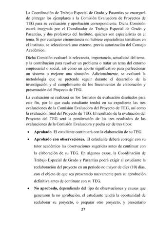 La Coordinación de Trabajo Especial de Grado y Pasantías se encargará
de entregar los ejemplares a la Comisión Evaluadora de Proyectos de
TEG para su evaluación y aprobación correspondiente. Dicha Comisión
estará integrada por el Coordinador de Trabajo Especial de Grado y
Pasantías, y dos profesores del Instituto, quienes son especialistas en el
tema. Si por cualquier circunstancia no hubiese especialistas temáticos en
el Instituto, se seleccionará uno externo, previa autorización del Consejo
Académico.
Dicha Comisión evaluará la relevancia, importancia, actualidad del tema,
y la contribución para resolver un problema o tratar un tema del entorno
empresarial o social, así como un aporte significativo para perfeccionar
un sistema o mejorar una situación. Adicionalmente, se evaluará la
metodología que se pretende seguir durante el desarrollo de la
investigación y el cumplimiento de los lineamientos de elaboración y
presentación del Proyecto de TEG.
La evaluación se realizará en los formatos de evaluación diseñados para
este fin, por lo que cada estudiante tendrá en su expediente las tres
evaluaciones de la Comisión Evaluadora del Proyecto de TEG, así como
la evaluación final del Proyecto de TEG. El resultado de la evaluación del
Proyecto del TEG será la ponderación de los tres resultados de las
evaluaciones de la Comisión Evaluadora y podrá ser de tres tipos:
   Aprobado. El estudiante continuará con la elaboración de su TEG.
   Aprobado con observaciones. El estudiante deberá corregir con su
    tutor académico las observaciones sugeridas antes de continuar con
    la elaboración de su TEG. En algunos casos, la Coordinación de
    Trabajo Especial de Grado y Pasantías podrá exigir al estudiante la
    reelaboración del proyecto en un período no mayor de diez (10) días,
    con el objeto de que sea presentado nuevamente para su aprobación
    definitiva antes de continuar con su TEG.
   No aprobado, dependiendo del tipo de observaciones y causas que
    generaron la no aprobación, el estudiante tendrá la oportunidad de
    reelaborar su proyecto, o preparar otro proyecto, y presentarlo
                                  27
 