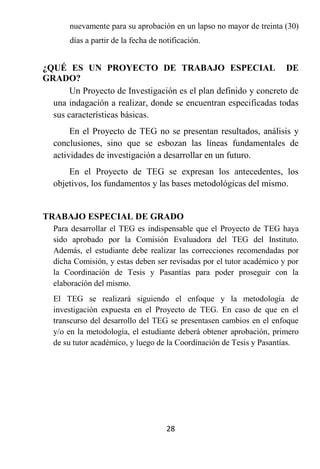 nuevamente para su aprobación en un lapso no mayor de treinta (30)
       días a partir de la fecha de notificación.


¿QUÉ ES UN PROYECTO DE TRABAJO ESPECIAL DE
GRADO?
       Un Proyecto de Investigación es el plan definido y concreto de
  una indagación a realizar, donde se encuentran especificadas todas
  sus características básicas.
       En el Proyecto de TEG no se presentan resultados, análisis y
  conclusiones, sino que se esbozan las líneas fundamentales de
  actividades de investigación a desarrollar en un futuro.
      En el Proyecto de TEG se expresan los antecedentes, los
  objetivos, los fundamentos y las bases metodológicas del mismo.


TRABAJO ESPECIAL DE GRADO
  Para desarrollar el TEG es indispensable que el Proyecto de TEG haya
  sido aprobado por la Comisión Evaluadora del TEG del Instituto.
  Además, el estudiante debe realizar las correcciones recomendadas por
  dicha Comisión, y estas deben ser revisadas por el tutor académico y por
  la Coordinación de Tesis y Pasantías para poder proseguir con la
  elaboración del mismo.
  El TEG se realizará siguiendo el enfoque y la metodología de
  investigación expuesta en el Proyecto de TEG. En caso de que en el
  transcurso del desarrollo del TEG se presentasen cambios en el enfoque
  y/o en la metodología, el estudiante deberá obtener aprobación, primero
  de su tutor académico, y luego de la Coordinación de Tesis y Pasantías.




                                      28
 