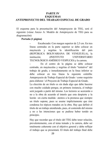 PARTE IV
                ESQUEMAS
ANTEPROYECTO DEL TRABAJO ESPECIAL DE GRADO


El esquema para la presentación del Anteproyecto de TEG, será el
siguiente (véase Anexo A: Modelo de Anteproyecto de TEG para su
diagramación):
     Portada (1 página)
           -        Encabezado: Con margen superior de 2,5 cm. En tres
           líneas centradas en la parte superior se debe colocar en
           mayúscula y negritas la identificación del país
           (REPÚBLICA BOLIVARIANA DE VENEZUELA), la
           institución         (INSTITUTO             UNIVERSITARIO
           TECNOLÓGICO AMÉRICO VESPUCIO) y la carrera.
           -           En el centro de la página se debe colocar
           centrado, en mayúsculas y negritas el título “tentativo” del
           trabajo de grado, e inmediatamente en la línea inferior se
           debe colocar en tres líneas la siguiente coletilla:
           Anteproyecto de Trabajo Especial de Grado / como requisito
           para elaborar / el Proyecto de Trabajo Especial de Grado.
           La elección de un título es sin duda algo que debe hacerse
           con mucho cuidado porque, en primera instancia, el trabajo
           será juzgado a partir del mismo. Los lectores se acercarán o
           no a la obra de acuerdo al interés que esta despierte y la
           leerán –en cierta medida– atentos a la promesa que siempre
           un título supone, pues se asume implícitamente que éste
           condensa los tópicos tratados en la obra. Hay que definir el
           título de un trabajo atendiendo, pues, al contenido del mismo
           y no a las intenciones que se pudiese haber tenido en
           principio.
           Hay que recordar que el título del TEG debe tener relación,
           prevalentemente, con el tema tratado y la carrera, debe ser
           totalmente coherente con el objetivo general y debe reflejar
           el trabajo que se presentará. El título del trabajo final debe
                                29
 