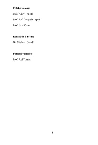 Colaboradores:

Prof. Amry Trujillo

Prof. José Gregorio López

Prof. Lina Vieira



Redacción y Estilo:

Dr. Michele Castelli



Portada y Diseño:

Prof. Joel Torres




                            3
 