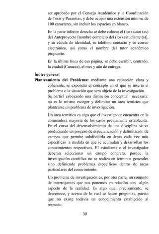 ser aprobado por el Consejo Académico y la Coordinación
       de Tesis y Pasantías, y debe ocupar una extensión mínima de
       100 caracteres, sin incluir los espacios en blanco.
       En la parte inferior derecha se debe colocar el (los) autor (es)
       del Anteproyecto [nombre completo del (los) estudiante (s)],
       y su cédula de identidad, su teléfono contacto y su correo
       electrónico, así como el nombre del tutor académico
       propuesto.
       En la última línea de esa página, se debe escribir, centrado,
       la ciudad (Caracas), el mes y año de entrega.
Índice general
Planteamiento del Problema: mediante una redacción clara y
        coherente, se expondrá el concepto en el que se inserta el
        problema o la situación que será objeto de la investigación.
        Se partirá esbozando una distinción conceptual necesaria:
        no es lo mismo escoger y delimitar un área temática que
        plantearse un problema de investigación.
       Un área temática es algo que el investigador encuentra en la
       abrumadora mayoría de los casos previamente establecida.
       En el curso del desenvolvimiento de una disciplina se va
       produciendo un proceso de especialización y delimitación de
       campos que permite subdividirla en áreas cada vez más
       específicas a medida en que se acumulan y desarrollan los
       conocimientos respectivos. El estudiante o el investigador
       deberán seleccionar un campo concreto, porque la
       investigación científica no se realiza en términos generales
       sino definiendo problemas específicos dentro de áreas
       particulares del conocimiento.
       Un problema de investigación es, por otra parte, un conjunto
       de interrogantes que nos ponemos en relación con algún
       aspecto de la realidad. Es algo que, precisamente, se
       desconoce, y acerca de lo cual se hacen preguntas, puesto
       que no existe todavía un conocimiento establecido al
       respecto.

                             30
 