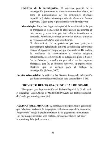 Objetivos de la investigación: El objetivo general de la
           investigación (uno solo), se enunciará en términos claros, así
           como el planteamiento de los principales objetivos
           específicos (máximo cinco) que deberán alcanzarse durante
           el proceso (véase parte V para formulación de objetivos)
    Metodología: En primer lugar se expondrá la modalidad en la que
          se enmarcará el TEG, según la clasificación que aparece en
          este manual y las razones por las cuales se inscribe en tal
          categoría. Asimismo, se deben colocar las técnicas y fuentes
          de recolección de datos que se utilizarán.
          El planteamiento de un problema, por otra parte, está
          estrechamente relacionado con otra decisión que debe tomar
          el autor al tipo de investigación que irá a realizar. De la clase
          de problemas de conocimiento a resolver surgirán,
          naturalmente, los objetivos de la indagación, pues si bien el
          fin de éstas es responder en general a las interrogantes
          planteadas, este fin, en términos concretos, se expresa en los
          objetivos que se definen para el trabajo de
          investigación.(Sabino, 2002)
Fuentes referenciales: Se refiere a las diversas fuentes de información
            que han sido o serán consultadas para desarrollar el TEG.

    PROYECTO DEL TRABAJO ESPECIAL DE GRADO
      El esquema para la presentación del Trabajo Espacial de Grado será
el siguiente: (Véase Anexo B: Modelo del Proyecto del Trabajo Especial
de Grado, para su diagramación)


PÁGINAS PRELIMINARES: A continuación se presenta el contenido
que debe tener cada una de las páginas preliminares que debe contener el
Proyecto de Trabajo Especial de Grado. Estas páginas no se enumeran.
Las páginas preliminares son: portada, carta de aceptación del tutor
académico y la hoja de resumen.




                                  31
 